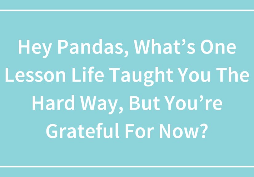 Hey Pandas, What’s One Lesson Life Taught You The Hard Way, But You’re Grateful For Now?