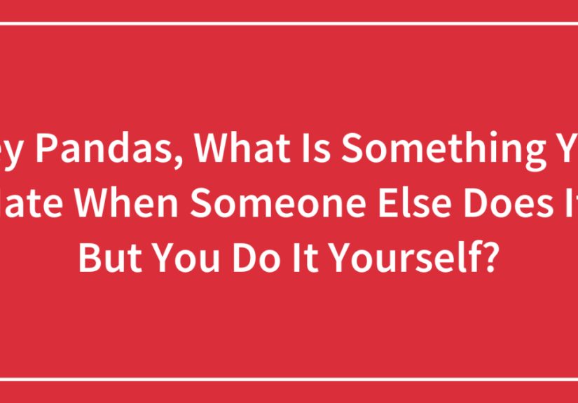 Hey Pandas, What Is Something You Hate When Someone Else Does It, But You Do It Yourself?